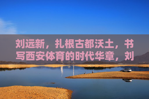 刘远新,扎根古都沃土,书写西安体育的时代华章,刘远新,扎根古都沃土,书写西安体育时代华章 刘远新,扎根古都沃土,书写西安体育的时代华章,刘远新,扎根古都沃土,书写西安体育时代华章