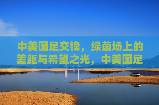 中美国足交锋,绿茵场上的差距与希望之光,中美国足交锋,绿茵场上的差距与希望之光 中美国足交锋,绿茵场上的差距与希望之光,中美国足交锋,绿茵场上的差距与希望之光