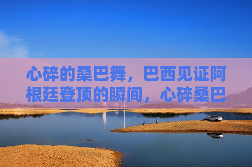 心碎的桑巴舞,巴西见证阿根廷登顶的瞬间,心碎桑巴舞,阿根廷登顶巴西见证的瞬间 心碎的桑巴舞,巴西见证阿根廷登顶的瞬间,心碎桑巴舞,阿根廷登顶巴西见证的瞬间