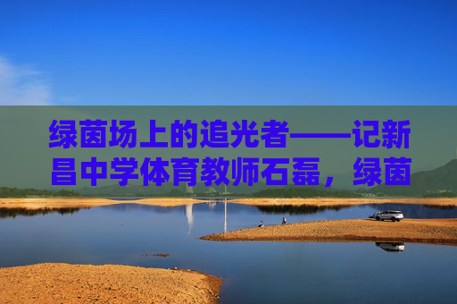 绿茵场上的追光者——记新昌中学体育教师石磊,绿茵追光者,新昌体育教师石磊 绿茵场上的追光者——记新昌中学体育教师石磊,绿茵追光者,新昌体育教师石磊