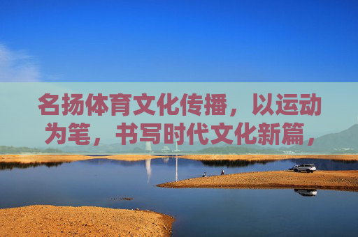 名扬体育文化传播,以运动为笔,书写时代文化新篇,运动为笔,名扬书写时代文化新篇 名扬体育文化传播,以运动为笔,书写时代文化新篇,运动为笔,名扬书写时代文化新篇