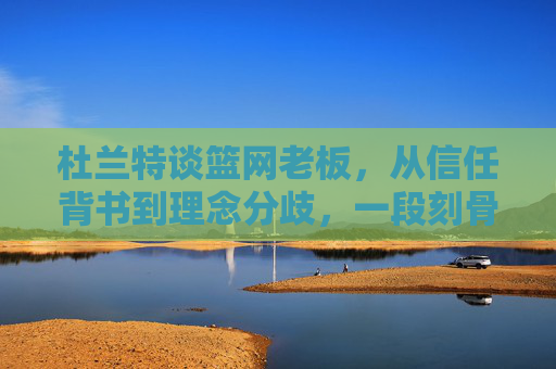 杜兰特谈篮网老板，从信任背书到理念分歧，一段刻骨的共生与告别，杜兰特与篮网老板，从信任共生到理念分歧的告别