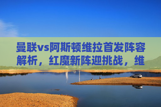 曼联vs阿斯顿维拉首发阵容解析,红魔新阵迎挑战,维拉主场欲破魔咒,曼联vs阿斯顿维拉首发解析,红魔新阵挑战,维拉主场欲破魔咒 曼联vs阿斯顿维拉首发阵容解析,红魔新阵迎挑战,维拉主场欲破魔咒,曼联vs阿斯顿维拉首发解析,红魔新阵挑战,维拉主场欲破魔咒