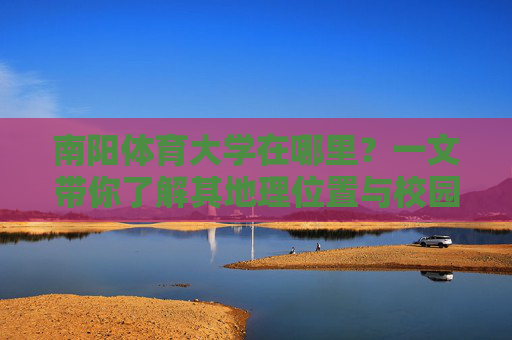 南阳体育大学在哪里?一文带你了解其地理位置与校园概况,南阳体育大学,地理位置与校园概况 南阳体育大学在哪里?一文带你了解其地理位置与校园概况,南阳体育大学,地理位置与校园概况
