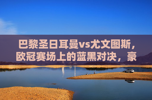 巴黎圣日耳曼vs尤文图斯,欧冠赛场上的蓝黑对决,豪门宿命再续? 巴黎圣日耳曼vs尤文图斯,欧冠赛场上的蓝黑对决,豪门宿命再续?