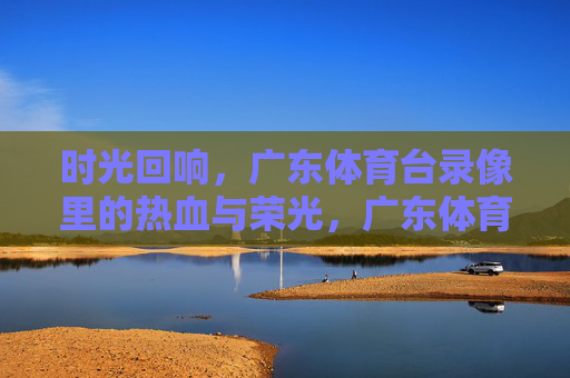 时光回响,广东体育台录像里的热血与荣光,广东体育台录像,时光回响里的热血荣光 时光回响,广东体育台录像里的热血与荣光,广东体育台录像,时光回响里的热血荣光
