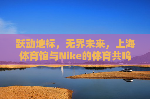 跃动地标,无界未来,上海体育馆与Nike的体育共鸣,上海体育馆与Nike,跃动地标,无界体育共鸣 跃动地标,无界未来,上海体育馆与Nike的体育共鸣,上海体育馆与Nike,跃动地标,无界体育共鸣