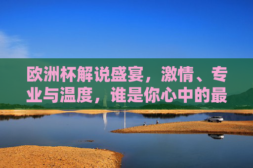欧洲杯解说盛宴，激情、专业与温度，谁是你心中的最佳声线？欧洲杯解说盛宴，激情、专业与温度，谁是你心中的最佳声线？