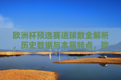 欧洲杯预选赛进球数全解析,历史数据与本届特点,欧洲杯预选赛进球数全解析,历史数据与本届特点 欧洲杯预选赛进球数全解析,历史数据与本届特点,欧洲杯预选赛进球数全解析,历史数据与本届特点