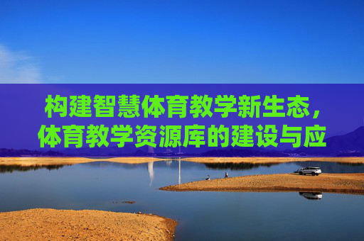 构建智慧体育教学新生态,体育教学资源库的建设与应用价值探索,智慧体育教学新生态,体育教学资源库建设与应用价值探索 构建智慧体育教学新生态,体育教学资源库的建设与应用价值探索,智慧体育教学新生态,体育教学资源库建设与应用价值探索