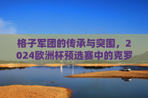 格子军团的传承与突围,2024欧洲杯预选赛中的克罗地亚,传承与突围,2024欧洲杯预选赛中的格子军团 格子军团的传承与突围,2024欧洲杯预选赛中的克罗地亚,传承与突围,2024欧洲杯预选赛中的格子军团