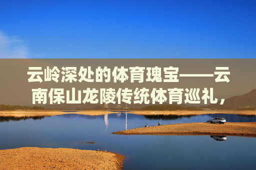 云岭深处的体育瑰宝——云南保山龙陵传统体育巡礼,云岭深处的体育瑰宝——云南保山龙陵传统体育巡礼 云岭深处的体育瑰宝——云南保山龙陵传统体育巡礼,云岭深处的体育瑰宝——云南保山龙陵传统体育巡礼