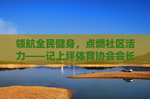 领航全民健身，点燃社区活力——记上坪体育协会会长李明，李明领航全民健身 点燃上坪社区活力