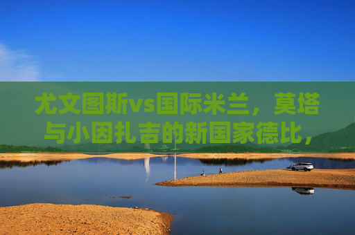 尤文图斯vs国际米兰,莫塔与小因扎吉的新国家德比,谁在执掌意甲双雄的未来?国家德比,莫塔与小因扎吉,谁执掌意甲双雄未来? 尤文图斯vs国际米兰,莫塔与小因扎吉的新国家德比,谁在执掌意甲双雄的未来?国家德比,莫塔与小因扎吉,谁执掌意甲双雄未来?