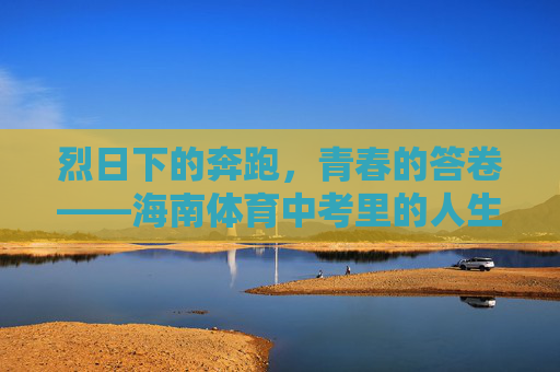 烈日下的奔跑,青春的答卷——海南体育中考里的人生初章,奔跑烈日下,青春写初章 烈日下的奔跑,青春的答卷——海南体育中考里的人生初章,奔跑烈日下,青春写初章