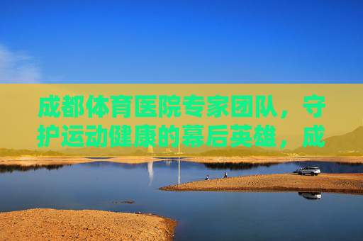 成都体育医院专家团队，守护运动健康的幕后英雄，成都体育医院专家团队，守护运动健康的幕后英雄