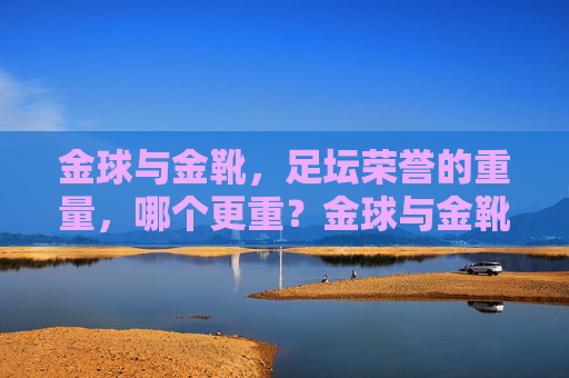 金球与金靴,足坛荣誉的重量,哪个更重?金球与金靴,足坛荣誉的重量之问 金球与金靴,足坛荣誉的重量,哪个更重?金球与金靴,足坛荣誉的重量之问