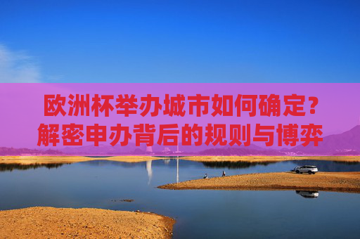 欧洲杯举办城市如何确定?解密申办背后的规则与博弈,欧洲杯举办城市申办规则与博弈解密 欧洲杯举办城市如何确定?解密申办背后的规则与博弈,欧洲杯举办城市申办规则与博弈解密