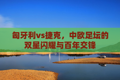 匈牙利vs捷克,中欧足坛的双星闪耀与百年交锋 匈牙利vs捷克,中欧足坛的双星闪耀与百年交锋