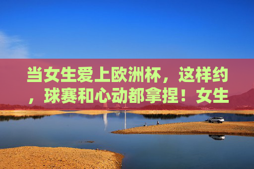 当女生爱上欧洲杯,这样约,球赛和心动都拿捏!女生爱上欧洲杯,这样约,球赛和心动全拿捏! 当女生爱上欧洲杯,这样约,球赛和心动都拿捏!女生爱上欧洲杯,这样约,球赛和心动全拿捏!