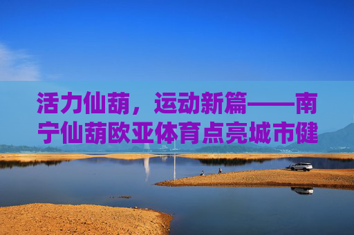 活力仙葫,运动新篇——南宁仙葫欧亚体育点亮城市健康生活,活力仙葫运动新篇,欧亚体育点亮城市健康生活 活力仙葫,运动新篇——南宁仙葫欧亚体育点亮城市健康生活,活力仙葫运动新篇,欧亚体育点亮城市健康生活