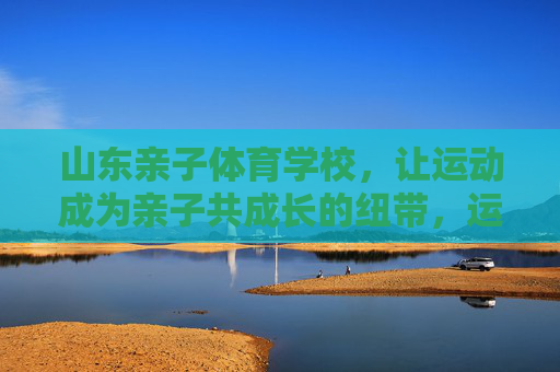 山东亲子体育学校,让运动成为亲子共成长的纽带,运动纽带,亲子共成长——山东亲子体育学校 山东亲子体育学校,让运动成为亲子共成长的纽带,运动纽带,亲子共成长——山东亲子体育学校