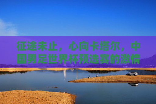 征途未止,心向卡塔尔,中国男足世界杯预选赛的激情与遗憾,征途未止,心向卡塔尔,中国男足世界杯预选赛的激情与遗憾 征途未止,心向卡塔尔,中国男足世界杯预选赛的激情与遗憾,征途未止,心向卡塔尔,中国男足世界杯预选赛的激情与遗憾