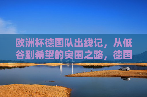 欧洲杯德国队出线记,从低谷到希望的突围之路,德国队欧洲杯出线,从低谷到希望的突围 欧洲杯德国队出线记,从低谷到希望的突围之路,德国队欧洲杯出线,从低谷到希望的突围