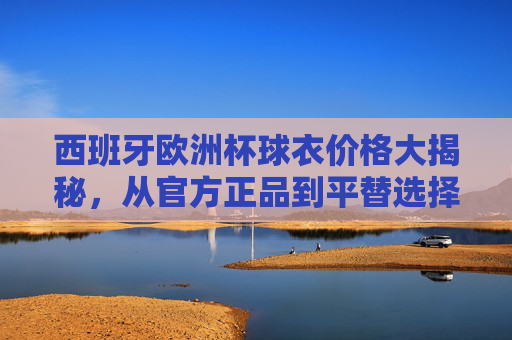 西班牙欧洲杯球衣价格大揭秘,从官方正品到平替选择,多少钱能入手?西班牙欧洲杯球衣价格大揭秘,官方正品到平替,多少钱能入手? 西班牙欧洲杯球衣价格大揭秘,从官方正品到平替选择,多少钱能入手?西班牙欧洲杯球衣价格大揭秘,官方正品到平替,多少钱能入手?