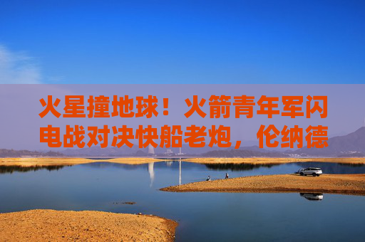 火星撞地球！火箭青年军闪电战对决快船老炮，伦纳德与格林的新老对话，火星撞地球！火箭青年军闪电战对决快船老炮，伦纳德格林新老对话