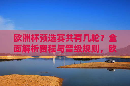 欧洲杯预选赛共有几轮?全面解析赛程与晋级规则,欧洲杯预选赛赛程与晋级规则解析 欧洲杯预选赛共有几轮?全面解析赛程与晋级规则,欧洲杯预选赛赛程与晋级规则解析