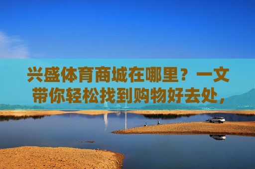 兴盛体育商城在哪里?一文带你轻松找到购物好去处,兴盛体育商城在哪?一文轻松找到购物好去处 兴盛体育商城在哪里?一文带你轻松找到购物好去处,兴盛体育商城在哪?一文轻松找到购物好去处