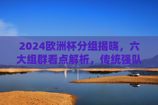 2024欧洲杯分组揭晓,六大组群看点解析,传统强队与黑马共舞,2024欧洲杯分组揭晓,六大组群看点,传统强队与黑马共舞 2024欧洲杯分组揭晓,六大组群看点解析,传统强队与黑马共舞,2024欧洲杯分组揭晓,六大组群看点,传统强队与黑马共舞