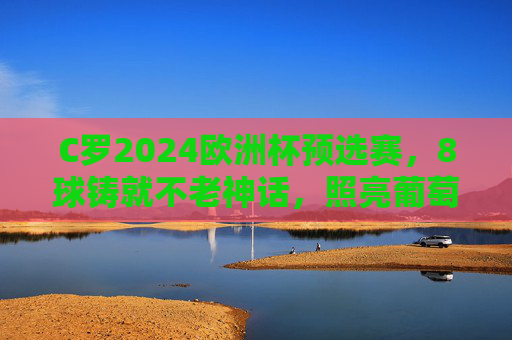 C罗2024欧洲杯预选赛,8球铸就不老神话,照亮葡萄牙晋级之路,C罗8球铸就不老神话 照亮葡萄牙欧洲杯晋级路 C罗2024欧洲杯预选赛,8球铸就不老神话,照亮葡萄牙晋级之路,C罗8球铸就不老神话 照亮葡萄牙欧洲杯晋级路