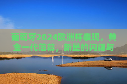 葡萄牙2024欧洲杯表现,黄金一代落幕,新星的闪耀与挑战 葡萄牙2024欧洲杯表现,黄金一代落幕,新星的闪耀与挑战