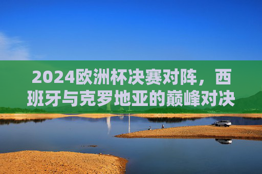 2024欧洲杯决赛对阵,西班牙与克罗地亚的巅峰对决,2024欧洲杯决赛巅峰对决,西班牙对阵克罗地亚 2024欧洲杯决赛对阵,西班牙与克罗地亚的巅峰对决,2024欧洲杯决赛巅峰对决,西班牙对阵克罗地亚