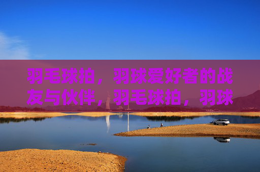 羽毛球拍,羽球爱好者的战友与伙伴,羽毛球拍,羽球爱好者的战友与伙伴 羽毛球拍,羽球爱好者的战友与伙伴,羽毛球拍,羽球爱好者的战友与伙伴