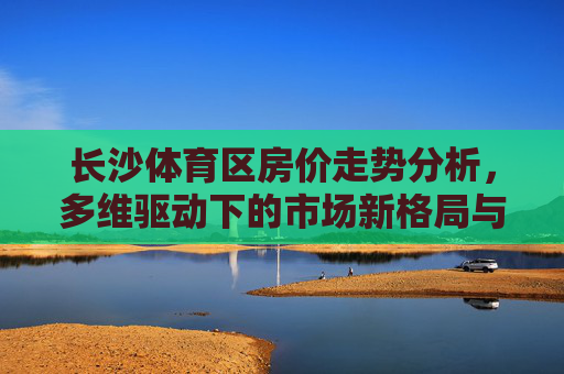 长沙体育区房价走势分析,多维驱动下的市场新格局与未来展望,长沙体育区房价走势,多维驱动下的市场新格局与未来展望 长沙体育区房价走势分析,多维驱动下的市场新格局与未来展望,长沙体育区房价走势,多维驱动下的市场新格局与未来展望
