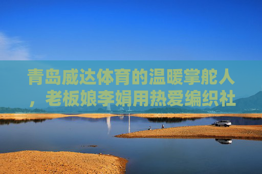青岛威达体育的温暖掌舵人,老板娘李娟用热爱编织社区体育梦,温暖掌舵人李娟,用热爱编织社区体育梦 青岛威达体育的温暖掌舵人,老板娘李娟用热爱编织社区体育梦,温暖掌舵人李娟,用热爱编织社区体育梦