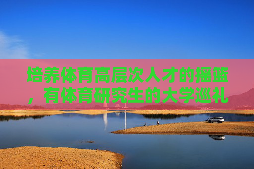 培养体育高层次人才的摇篮,有体育研究生的大学巡礼,体育研究生大学巡礼,高层次人才的摇篮 培养体育高层次人才的摇篮,有体育研究生的大学巡礼,体育研究生大学巡礼,高层次人才的摇篮