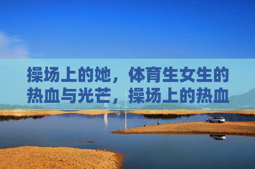 操场上的她,体育生女生的热血与光芒,操场上的热血光芒,体育生女生 操场上的她,体育生女生的热血与光芒,操场上的热血光芒,体育生女生