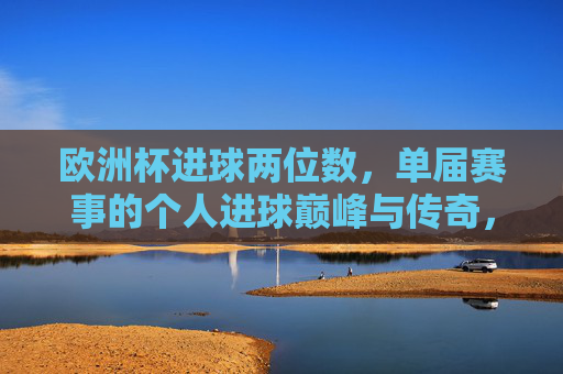 欧洲杯进球两位数,单届赛事的个人进球巅峰与传奇,欧洲杯单届两位数进球,个人巅峰传奇 欧洲杯进球两位数,单届赛事的个人进球巅峰与传奇,欧洲杯单届两位数进球,个人巅峰传奇