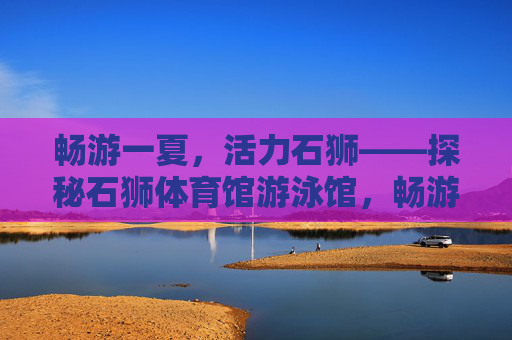 畅游一夏,活力石狮——探秘石狮体育馆游泳馆,畅游石狮体育馆游泳馆,活力一夏 畅游一夏,活力石狮——探秘石狮体育馆游泳馆,畅游石狮体育馆游泳馆,活力一夏