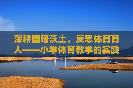 深耕国培沃土,反思体育育人——小学体育教学的实践与思考,深耕国培沃土,小学体育育人的实践与反思 深耕国培沃土,反思体育育人——小学体育教学的实践与思考,深耕国培沃土,小学体育育人的实践与反思