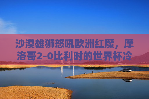 沙漠雄狮怒吼欧洲红魔,摩洛哥2-0比利时的世界杯冷门史诗,沙漠雄狮怒吼欧洲红魔!摩洛哥2-0书写世界杯冷门史诗 沙漠雄狮怒吼欧洲红魔,摩洛哥2-0比利时的世界杯冷门史诗,沙漠雄狮怒吼欧洲红魔!摩洛哥2-0书写世界杯冷门史诗