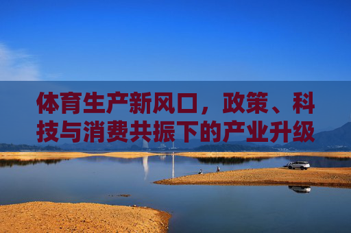体育生产新风口，政策、科技与消费共振下的产业升级之路，体育生产新风口，政策科技消费共振驱动产业升级