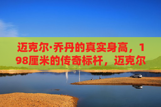 迈克尔·乔丹的真实身高，198厘米的传奇标杆，迈克尔·乔丹的真实身高，198厘米的传奇标杆
