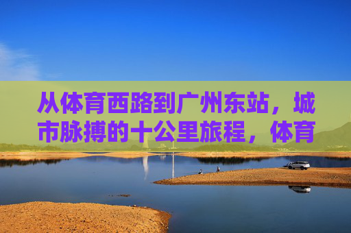 从体育西路到广州东站，城市脉搏的十公里旅程，体育西路到广州东站，城市脉搏的十公里征程