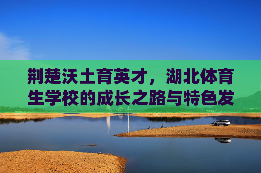 荆楚沃土育英才,湖北体育生学校的成长之路与特色发展,荆楚沃土育英才,湖北体育生学校的成长与特色之路 荆楚沃土育英才,湖北体育生学校的成长之路与特色发展,荆楚沃土育英才,湖北体育生学校的成长与特色之路