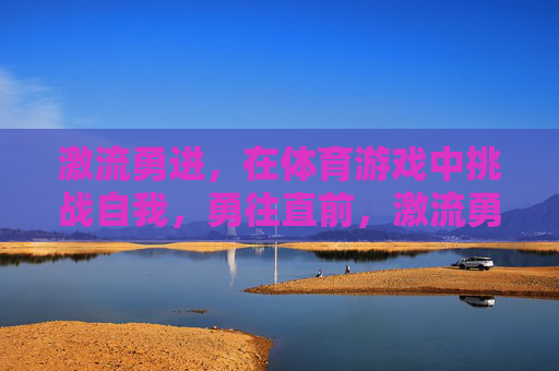 激流勇进,在体育游戏中挑战自我,勇往直前,激流勇进,体育游戏的挑战与勇毅前行 激流勇进,在体育游戏中挑战自我,勇往直前,激流勇进,体育游戏的挑战与勇毅前行